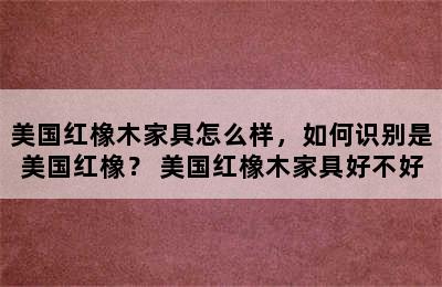 美国红橡木家具怎么样，如何识别是美国红橡？ 美国红橡木家具好不好